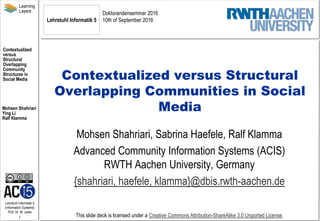 Lehrstuhl Informatik 5
(Information Systems)
Prof. Dr. M. Jarke
1
Learning
Layers
Contextualized
versus
Structural
Overlapping
Community
Structures in
Social Media
Mohsen Shahriari
Ying Li
Ralf Klamma
This slide deck is licensed under a Creative Commons Attribution-ShareAlike 3.0 Unported License.
Contextualized versus Structural
Overlapping Communities in Social
Media
Mohsen Shahriari, Sabrina Haefele, Ralf Klamma
Advanced Community Information Systems (ACIS)
RWTH Aachen University, Germany
{shahriari, haefele, klamma}@dbis.rwth-aachen.de
Chair of Computer Science 5
RWTH Aachen University
 