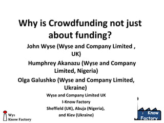 Wyse & Company Limited UK
Know Factory
Know
Factory
Wyse & Company Limited UK
Know Factory
Know
Factory
Why is Crowdfunding not just
about funding?
John Wyse (Wyse and Company Limited ,
UK)
Humphrey Akanazu (Wyse and Company
Limited, Nigeria)
Olga Galushko (Wyse and Company Limited,
Ukraine)
Wyse and Company Limited UK
I-Know Factory
Sheffield (UK), Abuja (Nigeria),
and Kiev (Ukraine)
 