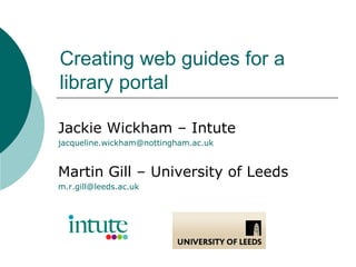 Creating web guides for a library portal Jackie Wickham – Intute [email_address] Martin Gill – University of Leeds [email_address] 