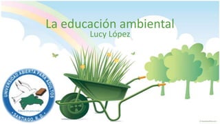 La educación ambiental
       Lucy López
 