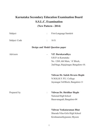 Karnataka Secondary Education Examination Board
S.S.L.C. Examination
(New Pattern - 2014)
Subject : First Language Sanskrit
Subject Code : 16 S
Design and Model Question paper
Advisors - V.P. Darukaradhya
S.R.P. in Karnataka
No. 1269, 6th Main, ‘A’ Block,
2nd Stage, Rajajinagar, Bangalore-10.
Vidwan Dr. Satish Devaru Hegde
N.M.K.R.V. P.U. College
Jayanagar 3rd Block, Bangalore-11
Prepared by : Vidwan Dr. Shridhar Hegde
National High School
Basavanagudi, Bangalore-04
Vidwan Venkataraman Bhat
Sharada Vilas Girls High School
Krishnamurthypuram, Mysore
1
 