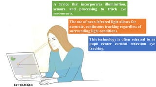 The use of near-infrared light allows for
accurate, continuous tracking regardless of
surrounding light conditions.
EYE TRACKER
A device that incorporates illumination,
sensors and processing to track eye
movements.
This technology is often referred to as
pupil center corneal reflection eye
tracking.
 