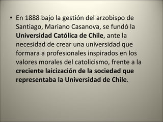 <ul><li>En 1888 bajo la gestión del arzobispo de Santiago, Mariano Casanova, se fundó la  Universidad Católica de Chile , ...