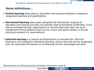 Some definitions… Formal learning  takes place in education and training institutions, leading to recognised diplomas and qualifications Memorandum on Lifelong Learning (European Commission, page 8) Non-formal learning  takes place alongside the mainstream systems of education and training and does not typically lead to formalised certificates. lt can also be provided through organisations or services that have been set up to complement formal systems (such as arts, music and sports classes or private tutoring to prepare for examinations) Informal learning  is a natural accompaniment to everyday life. Informal learning is not necessarily intentional learning, and so may well not be recognised even by individuals themselves as contributing to their knowledge and skills 