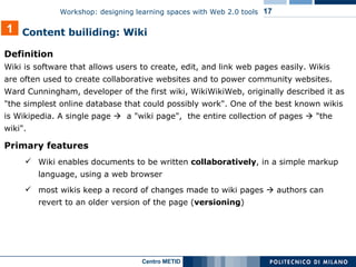 Definition   Wiki is software that allows users to create, edit, and link web pages easily. Wikis are often used to create collaborative websites and to power community websites. Ward Cunningham, developer of the first wiki, WikiWikiWeb, originally described it as "the simplest online database that could possibly work". One of the best known wikis is Wikipedia. A single page     a "wiki page",  the entire collection of pages    "the wiki".  Primary features Wiki enables documents to be written  collaboratively , in a simple markup language, using a web browser most wikis keep a record of changes made to wiki pages    authors can revert to an older version of the page ( versioning ) 1 Content builiding: Wiki  