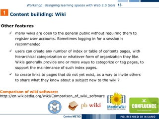 Other features many wikis are open to the general public without requiring them to register user accounts. Sometimes logging in for a session is recommended users can create any number of index or table of contents pages, with hierarchical categorization or whatever form of organization they like. Wikis generally provide one or more ways to categorize or tag pages, to support the maintenance of such index pages. to create links to pages that do not yet exist, as a way to invite others to share what they know about a subject new to the wiki ? 1 Content builiding: Wiki  Comparison of wiki software:   http://en.wikipedia.org/wiki/Comparison_of_wiki_software 