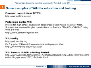 European project eLene EE Wiki  http://www.elene-ee.net  Performing Galileo Wiki Project for high school students in collaboration with Piccolo Teatro of Milan. Students are required to give contributions on Brecht’s “The Life of Galileo” using Web 2.0 tools  http://www.performingalileo.net  Wikiversity http://wikiversity.org En Français: Wikiversité, communauté pédagogique libre http://fr.wikiversity.org/wiki/Accueil Wiki how-to: pb Wiki - Getting Started  http://www.youtube.com/watch?v=A204JcGQiY0&eurl=http://blogveilleflorencemeichel.blogspot.com/2007/12/pbwiki.html 1 Some examples of Wiki for education and training 