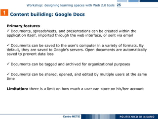 Primary features Documents, spreadsheets, and presentations can be created within the application itself, imported through the web interface, or sent via email Documents can be saved to the user's computer in a variety of formats. By default, they are saved to Google's servers. Open documents are automatically saved to prevent data loss Documents can be tagged and archived for organizational purposes Documents can be shared, opened, and edited by multiple users at the same time Limitation:  there is a limit on how much a user can store on his/her account 1 Content builiding: Google Docs 