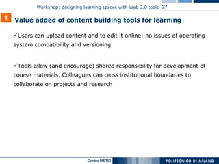 Users can upload content and to edit it online: no issues of operating system compatibility and versioning Tools allow (and encourage) shared responsibility for development of course materials. Colleagues can cross institutional boundaries to collaborate on projects and research 1 Value added of content building tools for learning 