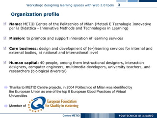 Organization profile Thanks to METID Centre projects, in 2004 Politecnico of Milan was identified by the European Union as one of the top 8 European Good Practices of Virtual Universities Member of  Name:  METID Centre of the Politecnico of Milan (Metodi E Tecnologie Innovative per la Didattica -  Innovative Methods and Technologies in Learning )  Mission:  to promote and support innovation of learning services  Core business:   design and development of (e-)learning services  for internal and external bodies, at national and international level Human capital:  40 people, among them instructional designers, interaction designers, computer engineers, multimedia developers, university teachers, and researchers (biological diversity) 