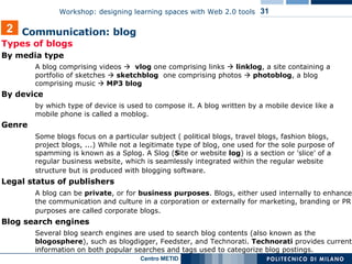 Types of blogs By media type  A blog comprising videos     vlog  one comprising links     linklog , a site containing a portfolio of sketches     sketchblog   one comprising photos     photoblog ,  a blog comprising music    MP3 blog By device  by which type of device is used to compose it. A blog written by a mobile device like a mobile phone is called a moblog. Genre  Some blogs focus on a particular subject ( political blogs, travel blogs, fashion blogs, project blogs, ...) While not a legitimate type of blog, one used for the sole purpose of spamming is known as a Splog. A Slog ( S ite or website  log ) is a section or 'slice' of a regular business website, which is seamlessly integrated within the regular website structure but is produced with blogging software.   Legal status of publishers  A blog can be  private , or for  business   purposes . Blogs, either used internally to enhance the communication and culture in a corporation or externally for marketing, branding or PR purposes are called corporate blogs.   Blog search engines  Several blog search engines are used to search blog contents (also known as the  blogosphere ), such as blogdigger, Feedster, and Technorati.  Technorati  provides current information on both popular searches and tags used to categorize blog postings.  2 Communication: blog  