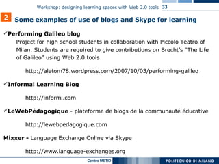 Performing Galileo blog Project for high school students in collaboration with Piccolo Teatro of Milan. Students are required to give contributions on Brecht’s “The Life of Galileo” using Web 2.0 tools  http://aletom78.wordpress.com/2007/10/03/performing-galileo Informal Learning Blog  http://informl.com LeWebPédagogique  - plateforme de blogs de la communauté éducative  http://lewebpedagogique.com Mixxer -  Language Exchange Online via Skype http://www.language-exchanges.org 2 Some examples of use of blogs and Skype for learning 
