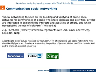 “ Social networking focuses on the building and verifying of online social networks for communities of people who share interests and activities, or who are interested in exploring the interests and activities of others, and which necessitates the use of software” (Wikipedia) e.g. Facebook ( formerly limited to registrants with .edu email addresses ), LinkedIn, Ning According to a new survey released by Vault.com, 44% of employers use social networking web sites like MySpace and Facebook to examine the profiles of job candidates, and 39% have looked up the profile of a current employee 2 Communication: social networking 