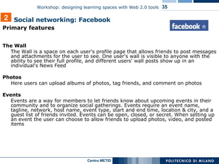 Primary features The Wall The Wall is a space on each user's profile page that allows friends to post messages and attachments for the user to see. One user's wall is visible to anyone with the ability to see their full profile, and different users' wall posts show up in an individual's News Feed Photos Here users can upload albums of photos, tag friends, and comment on photos Events Events are a way for members to let friends know about upcoming events in their community and to organize social gatherings. Events require an event name, tagline, network, host name, event type, start and end time, location & city, and a guest list of friends invited. Events can be open, closed, or secret. When setting up an event the user can choose to allow friends to upload photos, video, and posted items 2 Social networking: Facebook 