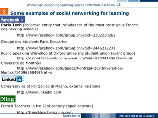 Facebook Paris Tech  ( collective entity that includes ten of the most prestigious French engineering schools ) http://www.facebook.com/group.php?gid=2382238262 Groupe des étudiants Paris Descartes http://www.facebook.com/group.php?gid=2446212231 Public Speaking Workshop of Oxford university student union (event group) http://oxford.facebook.com/event.php?eid=5333414263&ref=mf Université de Montréal  http://www.facebook.com/pages/Montreal-QC/Universit-de- Montral/14096350493?ref=s LinkedIn Careerservice of Politecnico di Milano, external relations http://www.linkedin.com Ning French Teachers in the 21st century (open network)  http://frenchteachers.ning.com 2 Some examples of s ocial networking  for learning 