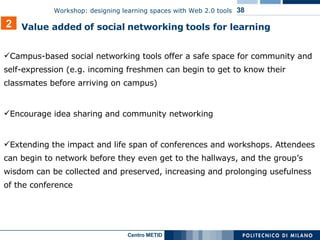 Campus-based social networking tools offer a safe space for community and self-expression (e.g. incoming freshmen can begin to get to know their classmates before arriving on campus) Encourage idea sharing and community networking Extending the impact and life span of conferences and workshops. Attendees can begin to network before they even get to the hallways, and the group’s wisdom can be collected and preserved, increasing and prolonging usefulness of the conference 2 Value added   of social   networking   tools for learning 