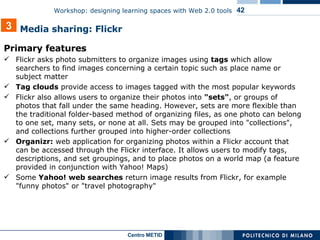 Primary features Flickr asks photo submitters to organize images using  tags  which allow searchers to find images concerning a certain topic such as place name or subject matter Tag clouds  provide access to images tagged with the most popular keywords Flickr also allows users to organize their photos into  "sets" , or groups of photos that fall under the same heading. However, sets are more flexible than the traditional folder-based method of organizing files, as one photo can belong to one set, many sets, or none at all. Sets may be grouped into "collections", and collections further grouped into higher-order collections Organizr:  web application for organizing photos within a Flickr account that can be accessed through the Flickr interface. It allows users to modify tags, descriptions, and set groupings, and to place photos on a world map (a feature provided in conjunction with Yahoo! Maps) Some  Yahoo! web searches  return image results from Flickr, for example "funny photos" or "travel photography" 3 Media sharing: Flickr 
