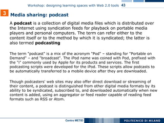 A  podcast  is a collection of digital media files which is distributed over the Internet using syndication feeds for playback on portable media players and personal computers. The term can refer either to the content itself or to the method by which it is syndicated; the latter is also termed  podcasting The term "podcast" is a mix of the acronym "Pod" – standing for "Portable on Demand" – and "broadcast". The iPod name was coined with Pod, prefixed with the "i" commonly used by Apple for its products and services. The first podcasting scripts were developed for the iPod. These scripts allow podcasts to be automatically transferred to a mobile device after they are downloaded. Though podcasters' web sites may also offer direct download or streaming of their content, a podcast is distinguished from other digital media formats by its ability to be syndicated, subscribed to, and downloaded automatically when new content is added, using an aggregator or feed reader capable of reading feed formats such as RSS or Atom. 3 Media sharing: podcast 