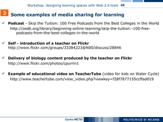 Podcast  -  Skip the Tuition: 100 Free Podcasts from the Best Colleges in the World http://oedb.org/library/beginning-online-learning/skip-the-tuition:-100-free-podcasts-from-the-best-colleges-in-the-world   Self - introduction of a teacher on Flickr  http://www.flickr.com/groups/33384223@N00/discuss/28846 Delivery of biology content produced by the teacher on Flickr   http://www.flickr.com/photos/cpurrin1 Example of educational video on TeacherTube  (video for kids on Water Cycle) http://www.teachertube.com/view_video.php?viewkey=f28f7877155ccffad019 3 Some examples of media sharing for learning 