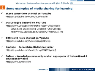 eLene consortium channel on Youtube http://it.youtube.com/user/eLeneTeam OtisCollege's Channel on YouTube http://www.youtube.com/profile?user=OtisCollege Value Step Scales using Gouache (Otis College)  http://www.youtube.com/watch?v=mTPwkJI1I9g BBC world news channel on Youtube  http://it.youtube.com/user/bbcworldnews Youtube – Conceptrice Rédactrice junior http://it.youtube.com/watch?v=pYBN9Y6ymaQ SuTree - Knowledge community and an aggregator of instructional & educational videos  http://www.sutree.com 3 Some examples of media sharing for learning 