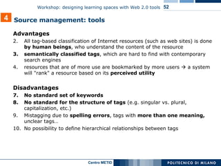 Advantages All tag-based classification of Internet resources (such as web sites) is done  by human beings , who understand the content of the resource semantically classified tags , which are hard to find with contemporary search engines  resources that are of more use are bookmarked by more users    a system will "rank" a resource based on its  perceived utility Disadvantages No standard set of keywords No standard for the structure of tags  (e.g. singular vs. plural, capitalization, etc.) Mistagging due to  spelling errors , tags with  more than one meaning,  unclear tags… No possibility to define hierarchical relationships between tags  4 Source management: tools  