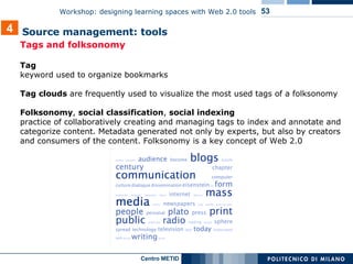 Tags and folksonomy  Tag  keyword used to organize bookmarks Tag clouds  are frequently used to visualize the most used tags of a folksonomy   Folksonomy ,  social classification ,  social indexing practice of collaboratively creating and managing tags to index and annotate and categorize content. Metadata generated not only by experts, but also by creators and consumers of the content. Folksonomy is a key concept of Web 2.0 4 Source management: tools  
