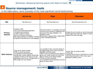 In the table below, some examples of the most significant social bookmarking   4 Source management: tools  saving “clips” as private or public voting clips sending clips by email or posting them in a blog searching by keywords in links, clips, tags or descriptions added by users it is possible to add a comment directly on the tagged pages and to share comments, Highlights and Sticky-Notes More “social” and intaractive then delicious: groups can modify remarks and notes from Diigo or directy on the clipped website Private or public bookmarks It is possible to share bookmarks as a list, in blogs, by email or feed Tags can be stored in folders  Public or private bookmarks it is possible to share bookmarks Bundle tags: to group together several tags Tagrolls: to show my own tags on my own blog/website Links for you: to suggest links to other people from your network Other features People all over the world can clip the best parts of web pages (few sentences, images or videos) instead of the entire web page "Social Annotation": it is possible to the save a link with some remarks or highlighting only some part of the page (Highlight).. It is possible to insert Sticky-Note e tagging videos, images (Clip) or other multimedia elements. Created in 2003 First  social bookmarking application The Most used instrument In 2005, bought by Yahoo!  Del.icio.us Guide for Educators [http://pedersondesigns.com/2006/11/24/delicious-guide-for-educators-part-1-tools-tagging/] Primary  features http://www.clipmarks.com/ http://www.diigo.com/ http://del.icio.us/ URL Clipmarks Diigo del.icio.us   