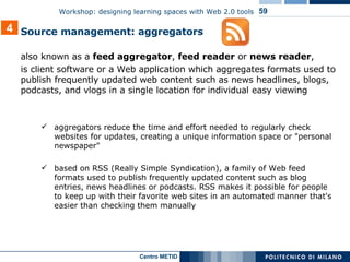 also known as a  feed aggregator ,  feed reader  or  news reader ,  is client software or a Web application which aggregates  formats used to publish frequently updated  web content such as news headlines, blogs, podcasts, and vlogs in a single location for individual easy viewing aggregators reduce the time and effort needed to regularly check websites for updates, creating a unique information space or "personal newspaper"  based on RSS (Really Simple Syndication), a family of Web feed formats used to publish frequently updated content such as blog entries, news headlines or podcasts. RSS makes it possible for people to keep up with their favorite web sites in an automated manner that's easier than checking them manually 4 Source management: aggregators 
