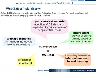 After 2000 dot com crash, during the following 3 or 4 years for business Internet seemed to be an empty promise…but later on… Web 2.0: a little history convergence = Web 2.0 diffusion of  broadband interaction:  growth of online forums, based on common interest web applications:  Amazon, eBay, Google evolve successfully open source standards:  adoption of OS standards supported by critical mass of people critical mass increasing interest in  informal and non-formal learning 