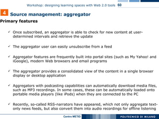 Primary features Once subscribed, an aggregator is able to check for new content at user-determined intervals and retrieve the update The aggregator user can easily unsubscribe from a feed  Aggregator features are frequently built into portal sites (such as My Yahoo! and iGoogle), modern Web browsers and email programs The aggregator provides a consolidated view of the content in a single browser display or desktop application Aggregators with podcasting capabilities can automatically download media files, such as MP3 recordings. In some cases, these can be automatically loaded onto portable media players (like iPods) when they are connected to the PC Recently, so-called RSS-narrators have appeared, which not only aggregate text-only news feeds, but also convert them into audio recordings for offline listening 4 Source management: aggregator 