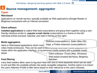 Types Web-based applications on remote servers, typically available as Web applications (Google Reader or Bloglines) everywhere with an Internet connection Client software installed applications  to collect Web feed subscriptions and group them together using a user-friendly interface similar to  popular e-mail clients  (subscriptions in a frame on the left - individual entries browsed, selected, and read in frames on the right) Media aggregators client or Web-based applications which maintain subscriptions to feeds that contain audio or video media enclosures. They can be used to automatically download media, playback the media within the application interface, or synchronize media content with a portable media player Feed filtering many feed readers allow users to tag each feed with one or more keywords which can be used to sort and filter the available articles into easily navigable categories. Another option is to import the user's Attention Profile to filter items based on their relevance to the user's interests. 4 Source management: aggregator   RSSOwl (cross-platform), Safari (Mac OS)  Sage, a Firefox extension (cross-platform) Client software: iTunes (Mac, Windows)  Web based (hosted) MyYahoo, Bloglines, Netvibes 
