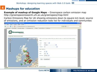 Example of mashup of Google Maps  – Greenspace carbon emission map  http://greenspaceresearch.uhi.ac.uk/greenspace/map.html Carbon Emissions Map for UK showing emissions down to square km level, source of emissions, and an emission reduction todo list for individuals and communites  Mashups for education 4 