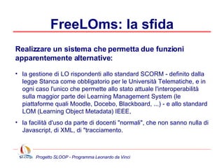 FreeLOms: la sfida la gestione di LO rispondenti allo standard SCORM - definito dalla legge Stanca come obbligatorio per le Università Telematiche, e in ogni caso l'unico che permette allo stato attuale l'interoperabilità sulla maggior parte dei Learning Management System (le piattaforme quali Moodle, Docebo, Blackboard, ...) - e allo standard LOM (Learning Object Metadata) IEEE, la facilità d'uso da parte di docenti "normali", che non sanno nulla di Javascript, di XML, di "tracciamento. Realizzare un sistema che permetta due funzioni apparentemente alternative: 