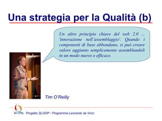 Una strategia per la Qualità (b)  Un altro principio chiave del web 2.0 ... 'innovazione nell’assemblaggio'. Quando i componenti di base abbondano, si può creare valore aggiunto semplicemente assemblandoli in un modo nuovo o efficace. Tim O’Reilly 