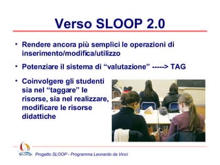 Verso SLOOP 2.0 Rendere ancora più semplici le operazioni di inserimento/modifica/utilizzo Potenziare il sistema di “valutazione” -----> TAG Coinvolgere gli studenti sia nel “taggare” le risorse, sia nel realizzare, modificare le risorse didattiche 