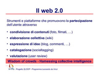 Il web 2.0 Strumenti e piattaforme che promuovono la  partecipazione  dell’utente attraverso condivisione di contenuti  (foto, filmati, …) elaborazione collettiva  (wiki) espressione di idee  (blog, commenti, …) catalogazione  (socialtagging) valutazione  (user review) Wisdom of crowds - Harnessing collective intelligence 