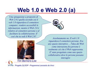 Web 1.0 e Web 2.0 (a) Assolutamente no. Il web 1.0 riguardava il connettere persone. Era uno spazio interattivo ... l'idea del Web come interazione fra persone è realmente ciò che il Web rappresenta. E' stato progettato come uno spazio collaborativo dove le persone possano interagire  Una spiegazione a proposito di Web 2.0 è quella secondo cui il web 1.0 riguardava il connettere computer, rendere accessibili le informazioni, mentre il Web 2.0 è relativo al connettere persone e al facilitare la collaborazione. E' così che tu vedi il Web 2.0? Tim Berners-Lee 