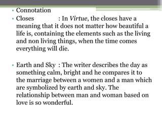 • Connotation
• Closes : In Virtue, the closes have a
meaning that it does not matter how beautiful a
life is, containing the elements such as the living
and non living things, when the time comes
everything will die.
• Earth and Sky : The writer describes the day as
something calm, bright and he compares it to
the marriage between a women and a man which
are symbolized by earth and sky. The
relationship between man and woman based on
love is so wonderful.
 