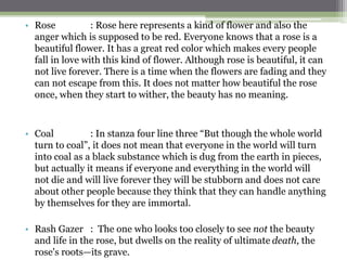 • Rose : Rose here represents a kind of flower and also the
anger which is supposed to be red. Everyone knows that a rose is a
beautiful flower. It has a great red color which makes every people
fall in love with this kind of flower. Although rose is beautiful, it can
not live forever. There is a time when the flowers are fading and they
can not escape from this. It does not matter how beautiful the rose
once, when they start to wither, the beauty has no meaning.
• Coal : In stanza four line three “But though the whole world
turn to coal”, it does not mean that everyone in the world will turn
into coal as a black substance which is dug from the earth in pieces,
but actually it means if everyone and everything in the world will
not die and will live forever they will be stubborn and does not care
about other people because they think that they can handle anything
by themselves for they are immortal.
• Rash Gazer : The one who looks too closely to see not the beauty
and life in the rose, but dwells on the reality of ultimate death, the
rose's roots—its grave.
 