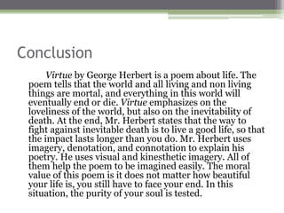 Conclusion
Virtue by George Herbert is a poem about life. The
poem tells that the world and all living and non living
things are mortal, and everything in this world will
eventually end or die. Virtue emphasizes on the
loveliness of the world, but also on the inevitability of
death. At the end, Mr. Herbert states that the way to
fight against inevitable death is to live a good life, so that
the impact lasts longer than you do. Mr. Herbert uses
imagery, denotation, and connotation to explain his
poetry. He uses visual and kinesthetic imagery. All of
them help the poem to be imagined easily. The moral
value of this poem is it does not matter how beautiful
your life is, you still have to face your end. In this
situation, the purity of your soul is tested.
 