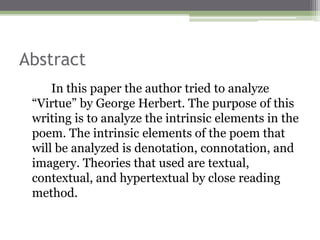 Abstract
In this paper the author tried to analyze
“Virtue” by George Herbert. The purpose of this
writing is to analyze the intrinsic elements in the
poem. The intrinsic elements of the poem that
will be analyzed is denotation, connotation, and
imagery. Theories that used are textual,
contextual, and hypertextual by close reading
method.
 