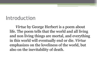 Introduction
Virtue by George Herbert is a poem about
life. The poem tells that the world and all living
and non living things are mortal, and everything
in this world will eventually end or die. Virtue
emphasizes on the loveliness of the world, but
also on the inevitability of death.
 