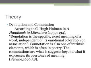 Theory
• Denotation and Connotation
According to C. Hugh Holman in A
Handbook to Literature (1939: 134),
“Denotation is the specific, exact meaning of a
word, independent of its emotional coloration or
association”. Connotation is also one of intrinsic
elements, which is often in poetry. The
connotations are what is suggests beyond what it
expresses: its overtones of meaning
(Perrine,1969:38).
 