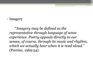 • Imagery
“Imagery may be defined as the
representative through language of sense
experience. Poetry appeals directly to our
senses, of course, through its music and rhythm,
which we actually hear when it is read aloud.”
(Perrine, 1969:54).
 