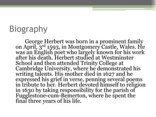 Biography
George Herbert was born in a prominent family
on April, 3rd 1593, in Montgomery Castle, Wales. He
was an English poet who largely known for his work
after his death. Herbert studied at Westminster
School and then attended Trinity College at
Cambridge University, where he demonstrated his
writing talents. His mother died in 1627 and he
expressed his grief in verse, penning several poems
in tribute to her. Herbert devoted himself to religion
in 1630 by taking responsibility for the parish of
Fugglestone-cum-Bemerton, where he spent the
final three years of his life.
 