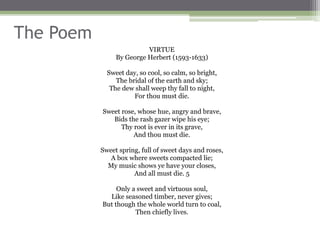 The Poem
VIRTUE
By George Herbert (1593-1633)
Sweet day, so cool, so calm, so bright,
The bridal of the earth and sky;
The dew shall weep thy fall to night,
For thou must die.
Sweet rose, whose hue, angry and brave,
Bids the rash gazer wipe his eye;
Thy root is ever in its grave,
And thou must die.
Sweet spring, full of sweet days and roses,
A box where sweets compacted lie;
My music shows ye have your closes,
And all must die. 5
Only a sweet and virtuous soul,
Like seasoned timber, never gives;
But though the whole world turn to coal,
Then chiefly lives.
 