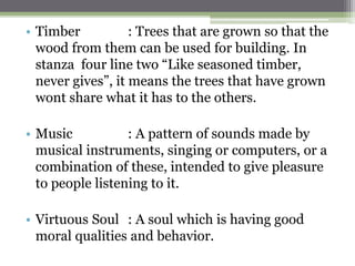 • Timber : Trees that are grown so that the
wood from them can be used for building. In
stanza four line two “Like seasoned timber,
never gives”, it means the trees that have grown
wont share what it has to the others.
• Music : A pattern of sounds made by
musical instruments, singing or computers, or a
combination of these, intended to give pleasure
to people listening to it.
• Virtuous Soul : A soul which is having good
moral qualities and behavior.
 