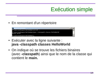 14
Exécution simple
● En remontant d'un répertoire
● Exécuter avec la ligne suivante :
java -classpath classes HelloWorld
● On indique où se trouve les fichiers binaires
(avec -classpath) ainsi que le nom de la classe qui
contient le main.
 