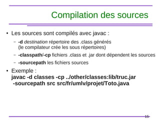 15
Compilation des sources
● Les sources sont compilés avec javac :
– -d destination répertoire des .class générés
(le compilateur crée les sous répertoires)
– -classpath/-cp fichiers .class et .jar dont dépendent les sources
– -sourcepath les fichiers sources
● Exemple :
javac -d classes -cp ../other/classes:lib/truc.jar
-sourcepath src src/fr/umlv/projet/Toto.java
 