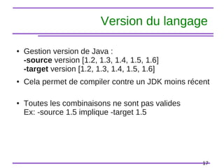 17
Version du langage
● Gestion version de Java :
-source version [1.2, 1.3, 1.4, 1.5, 1.6]
-target version [1.2, 1.3, 1.4, 1.5, 1.6]
● Cela permet de compiler contre un JDK moins récent
● Toutes les combinaisons ne sont pas valides
Ex: -source 1.5 implique -target 1.5
 